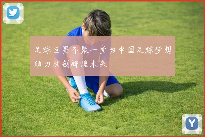 足球巨星齐聚一堂为中国足球梦想助力共创辉煌未来