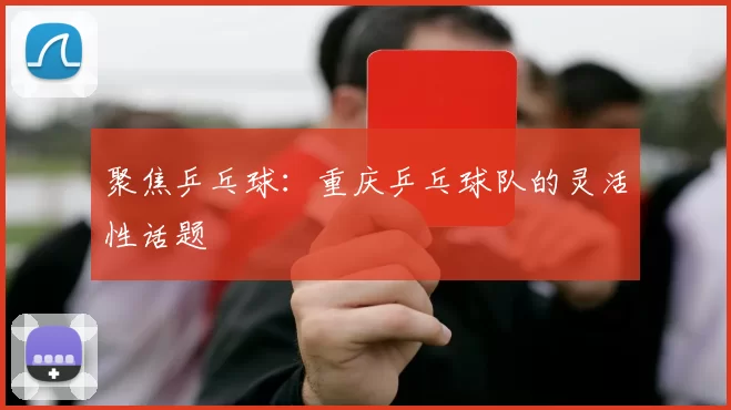 聚焦乒乓球：重庆乒乓球队的灵活性话题