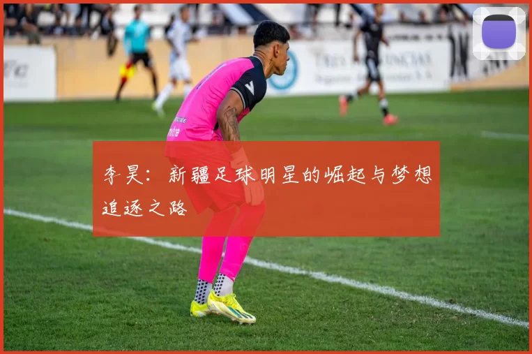 李昊：新疆足球明星的崛起与梦想追逐之路