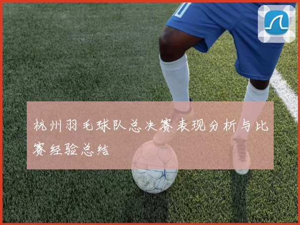 杭州羽毛球队总决赛表现分析与比赛经验总结