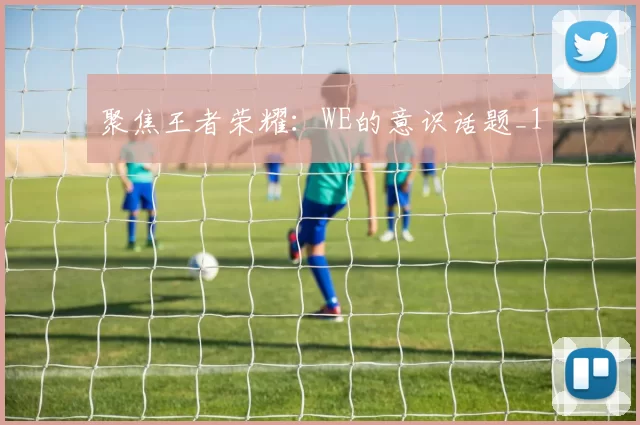 聚焦王者荣耀：WE的意识话题_1