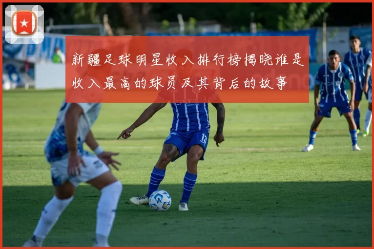 新疆足球明星收入排行榜揭晓谁是收入最高的球员及其背后的故事