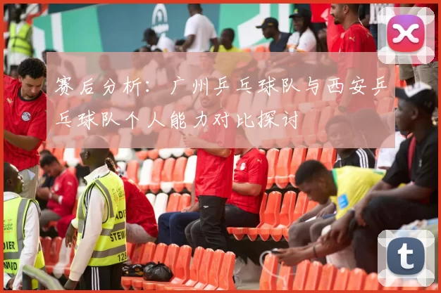 赛后分析：广州乒乓球队与西安乒乓球队个人能力对比探讨