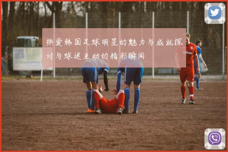 热爱韩国足球明星的魅力与成就探讨与球迷互动的精彩瞬间