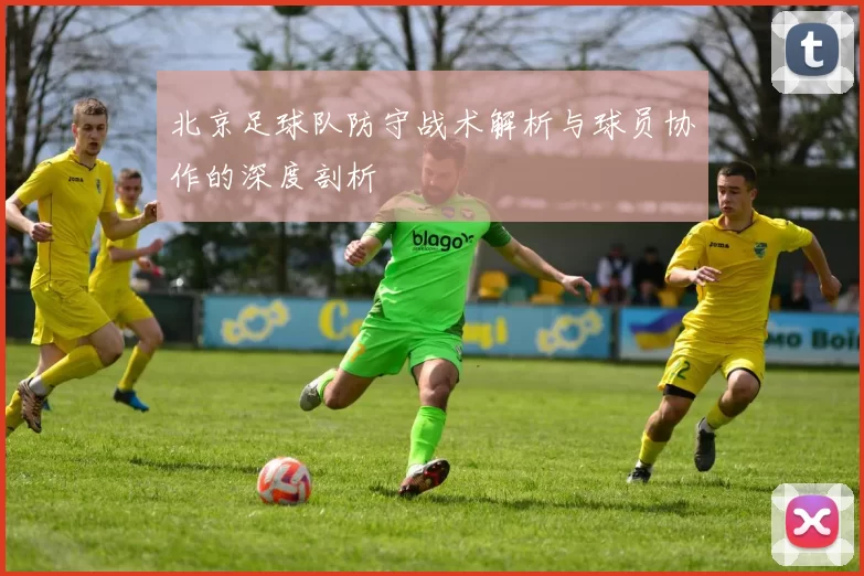 北京足球队防守战术解析与球员协作的深度剖析