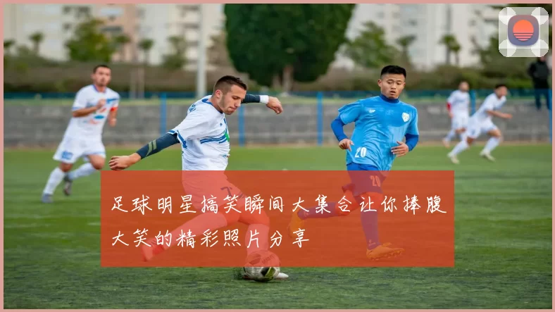 足球明星搞笑瞬间大集合让你捧腹大笑的精彩照片分享