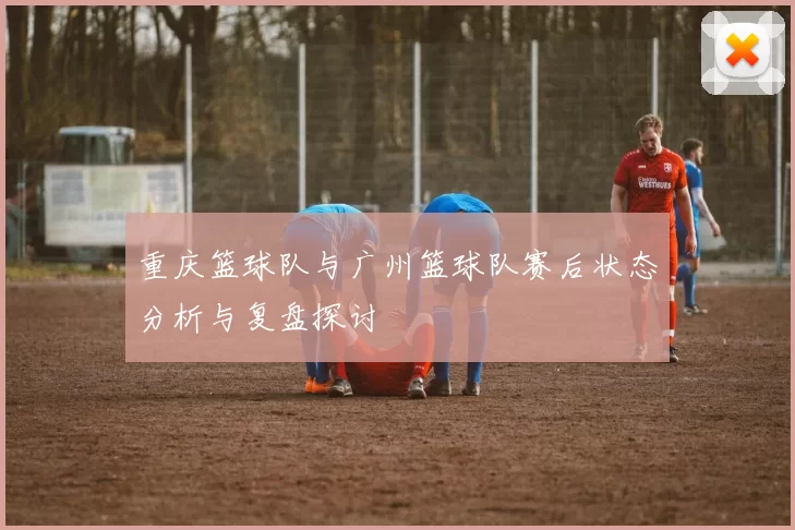 重庆篮球队与广州篮球队赛后状态分析与复盘探讨